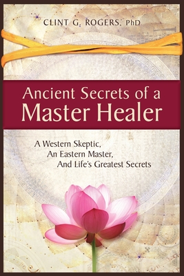 Ancient Secrets of a Master Healer: A Western Skeptic, An Eastern Master, And Life's Greatest Secrets By Clint G. Rogers Cover Image