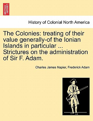 The Colonies: Treating of Their Value Generally-Of the Ionian Islands in Particular ... Strictures on the Administration of Sir F. A Cover Image
