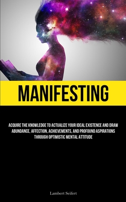 Manifesting: Acquire the Knowledge to Actualize Your Ideal Existence and Draw Abundance, Affection, Achievements, and Profound Aspi Cover Image