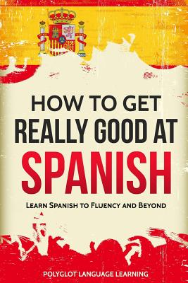 How to Get Really Good at Spanish: Learn Spanish to Fluency and Beyond By Language Learning Polyglot Cover Image