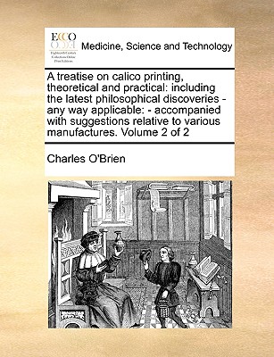 A Treatise on Calico Printing, Theoretical and Practical: Including the Latest Philosophical Discoveries - Any Way Applicable: - Accompanied with Sugg By Charles O'Brien Cover Image