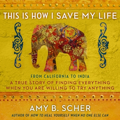 This Is How I Save My Life Lib/E: From California to India, a True Story of Finding Everything When You Are Willing to Try Anything By Amy B. Scher, Amy B. Scher (Read by) Cover Image