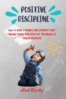 Positive Discipline: How to Raise a Capable and Confident Child through Simple and Effective Techniques of Toddler Discipline Cover Image