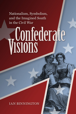 Confederate Visions: Nationalism, Symbolism, and the Imagined South in the Civil War (Nation Divided) By Ian Binnington Cover Image