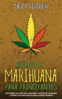 Guía de la Marihuana para Principiantes: Descubre los Usos del Cannabis y Aceite de Cannabis y Cómo Cultivar esta Planta Correctamente By Casey Fischer Cover Image
