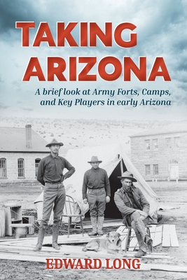 Taking Arizona: A brief look at Army Forts, Camps, and Key Players in early Arizona By Edward Long Cover Image