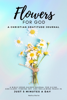 Flowers For God, A bible verse-guided Journal for giving God glory, finding joy, and reclaiming peace in just 5 min a day: A Christian Gratitude Journ Cover Image