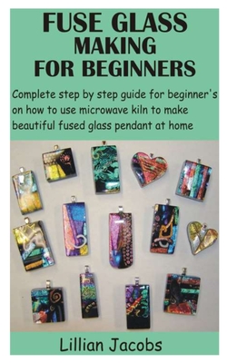 Fuse Glass Making for Beginners: Complete step by step guide for beginner's on how to use microwave kiln to make beautiful fused glass pendant at home By Lillian Jacobs Cover Image