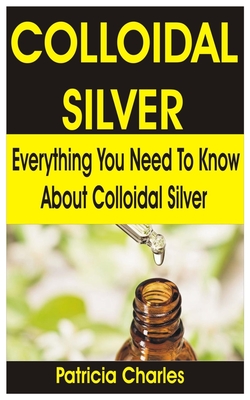 Colloidal Silver: Everything You Need To Know about Colloidal Silver By Patricia Charles Cover Image