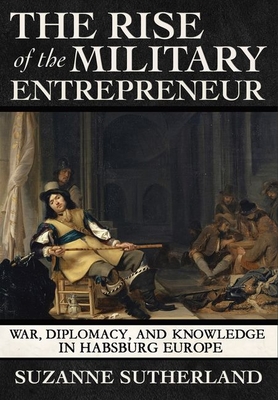 The Rise of the Military Entrepreneur: War, Diplomacy, and Knowledge in Habsburg Europe By Suzanne Sutherland Cover Image
