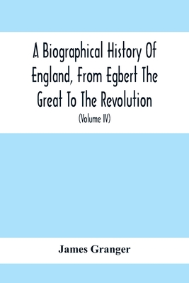 A Biographical History Of England, From Egbert The Great To The Revolution: Consisting Of Characters Disposed In Different Classes, And Adapted To A M By James Granger Cover Image