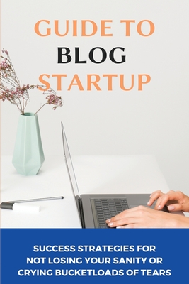 Guide To Blog Startup: Success Strategies For Not Losing Your Sanity Or Crying Bucketloads Of Tears: Step By Step Guide To Starting A Blog By Bethann Benne Cover Image