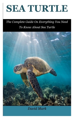 Sea Turtle: The Complete Guide On Everything You Need To Know About Sea Turtle By David Mark Cover Image