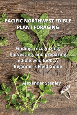 Pacific Northwest Edible Plant Foraging: Finding, recognizing, harvesting, and preparing edible wild food: A Beginner's Field Guide Cover Image