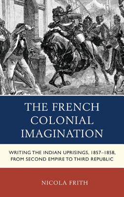 The French Colonial Imagination: Writing the Indian Uprisings, 1857-1858, from Second Empire to Third Republic (After the Empire: The Francophone World and Postcolonial Fra) Cover Image