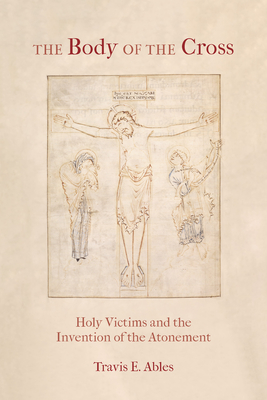 The Body of the Cross: Holy Victims and the Invention of the Atonement By Travis E. Ables Cover Image
