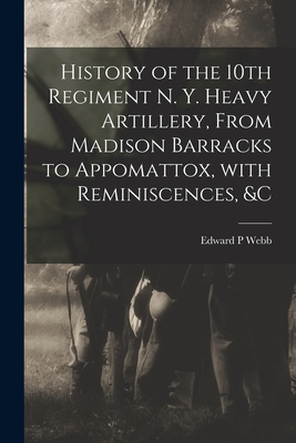 History of the 10th Regiment N. Y. Heavy Artillery, From Madison Barracks to Appomattox, With Reminiscences, &c By Edward P. Webb Cover Image