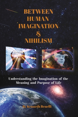 Between Human Imagination & Nihilism: Understanding the Imagination of the Meaning and Purpose of Life By Kenneth Benelli Cover Image