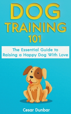Dog Training 101: The Essential Guide to Raising A Happy Dog With Love. Train The Perfect Dog Through House Training, Basic Commands, Cr