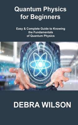 Quantum Physics for Beginners: Easy & Complete Guide to Knowing the Fundamentals of Quantum Physics By Debra Wilson Cover Image