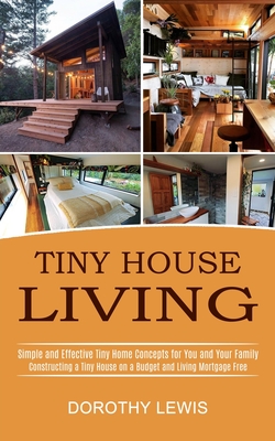 Tiny House Living: Simple and Effective Tiny Home Concepts for You and Your Family (Constructing a Tiny House on a Budget and Living Mort Cover Image