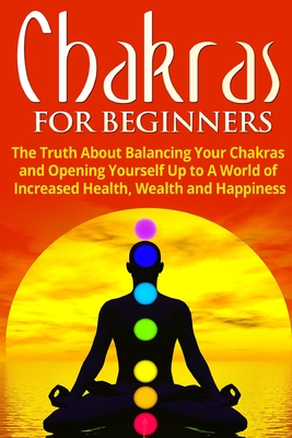 Chakras for Beginners: The Truth About Balancing Your Chakras and Opening Yourself Up to A World of Increased Health, Wealth and Happiness Cover Image