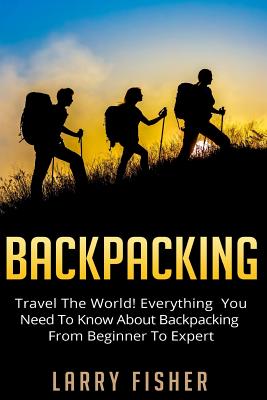 Backpacking: Travel The World! Everything You Need to Know about Backpacking from Beginner to Expert By Larry Fisher Cover Image