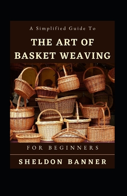 A Simplified Guide To The Art Of Basket Weaving For Beginners By Sheldon Banner Cover Image