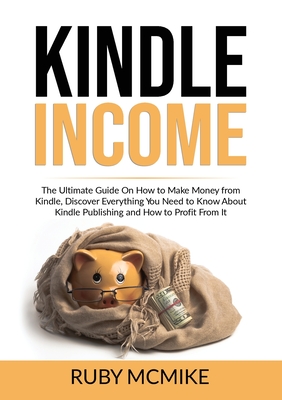 Kindle Income: The Ultimate Guide On How to Make Money from Kindle, Discover Everything You Need to Know About Kindle Publishing and By Ruby McMike Cover Image