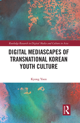 Digital Mediascapes of Transnational Korean Youth Culture (Routledge Research in Digital Media and Culture in Asia) By Kyong Yoon Cover Image