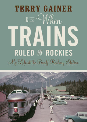 When Trains Ruled the Rockies: My Life at the Banff Railway Station By Terry Gainer Cover Image
