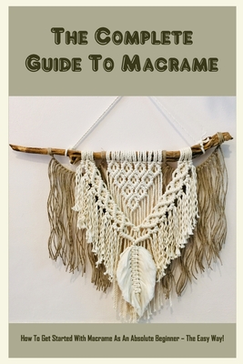 The Complete Guide To Macrame: How To Get Started With Macrame As An Absolute Beginner - The Easy Way!: Basic Macrame Knots Tutorials Cover Image