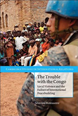 The Trouble with the Congo: Local Violence and the Failure of International Peacebuilding (Cambridge Studies in International Relations) By Séverine Autesserre Cover Image