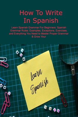 How To Write In Spanish: Learn Spanish Grammar For Beginners: Spanish Grammar Rules: Examples, Exceptions, Exercises, and Everything You Need t Cover Image