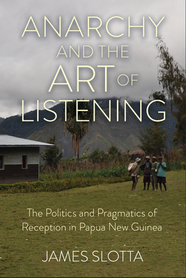 Anarchy and the Art of Listening: The Politics and Pragmatics of Reception in Papua New Guinea By James Slotta Cover Image