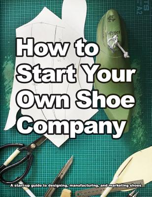 How to Start Your Own Shoe Company: A start-up guide to designing, manufacturing, and marketing shoes Cover Image