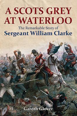 A Scots Grey at Waterloo: The Remarkable Story of Sergeant William Clarke