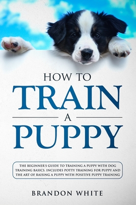 How to Train a Puppy: The Beginner's Guide to Training a Puppy with Dog Training Basics. Includes Potty Training for Puppy and The Art of Ra Cover Image