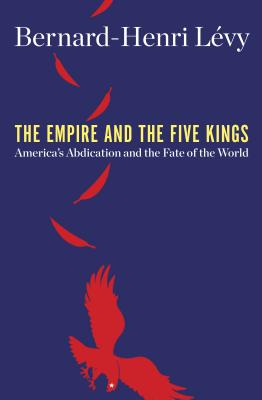 The Empire and the Five Kings: America's Abdication and the Fate of the World By Bernard-Henri Lévy Cover Image