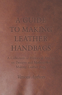 A Guide to Making Leather Handbags - A Collection of Historical Articles on Designs and Methods for Making Leather Bags By Various Cover Image
