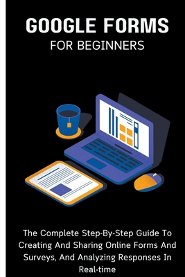 Google Forms For Beginners: The Complete Step-By-Step Guide To Creating And Sharing Online Forms And Surveys, And Analyzing Responses In Real-time Cover Image