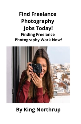Find Freelance Photography Jobs Today!: Finding Freelance Photography Work Now! By King Northrup, Brian Mahoney (Editor) Cover Image