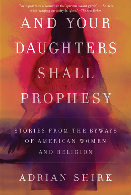 And Your Daughters Shall Prophesy: Stories From the Byways of American Women and Religion By Adrian Shirk Cover Image
