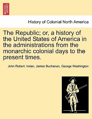 The Republic; or, a history of the United States of America in the administrations from the monarchic colonial days to the present times. By John Robert Irelan, James Buchanan, George Washington Cover Image