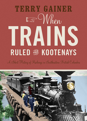 When Trains Ruled the Kootenays: A Short History of Railways in Southeastern British Columbia Cover Image