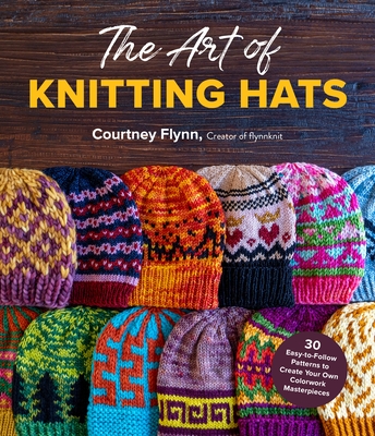 The Art of Knitting Hats: 30 Easy-to-Follow Patterns to Create Your Own Colorwork Masterpieces By Courtney Flynn Cover Image