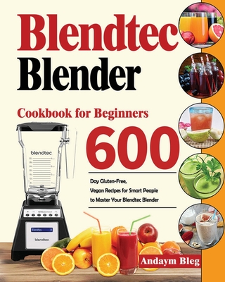 Blendtec Blender Cookbook for Beginners: 600-Day Gluten-Free, Vegan Recipes for Smart Peaple to Master Your Blendtec Blender By Andaym Bleg Cover Image