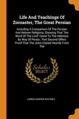 Life and Teachings of Zoroaster, the Great Persian: Including a Comparison of the Persian and Hebrew Religions, Showing That the Word of the Lord Came Cover Image
