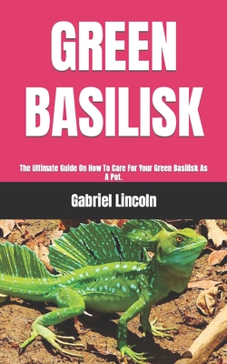 Green Basilisk: The Ultimate Guide On How To Care For Your Green Basilisk As A Pet. By Gabriel Lincoln Cover Image