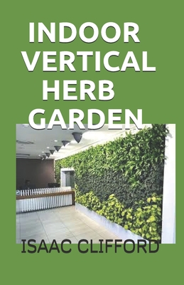 Indoor Vertical Herb Garden: A Complete Guide to Growing Food, Herbs and Flowers to Deliver More Yield in Less Space Cover Image
